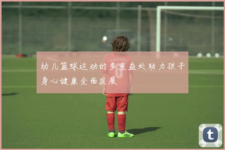 幼儿篮球运动的多重益处助力孩子身心健康全面发展