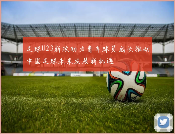 足球U23新政助力青年球员成长推动中国足球未来发展新机遇
