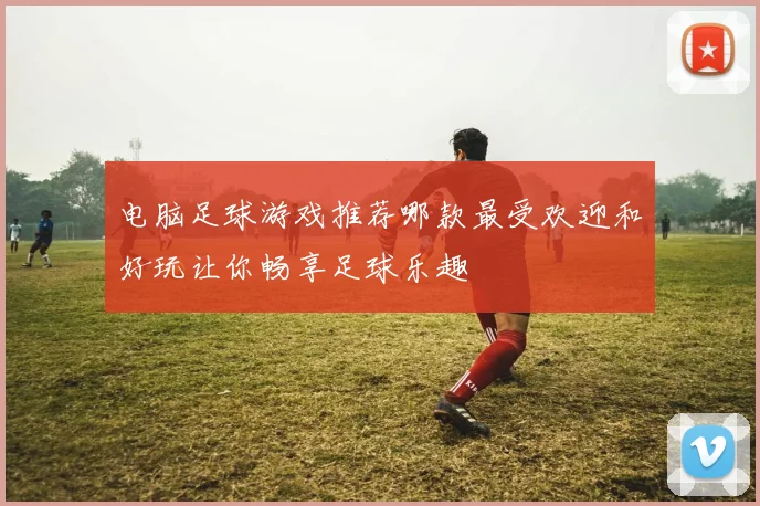 电脑足球游戏推荐哪款最受欢迎和好玩让你畅享足球乐趣