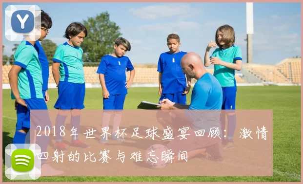 2018年世界杯足球盛宴回顾：激情四射的比赛与难忘瞬间