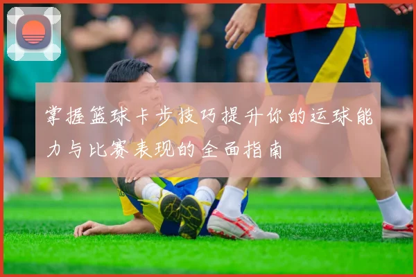 掌握篮球卡步技巧提升你的运球能力与比赛表现的全面指南