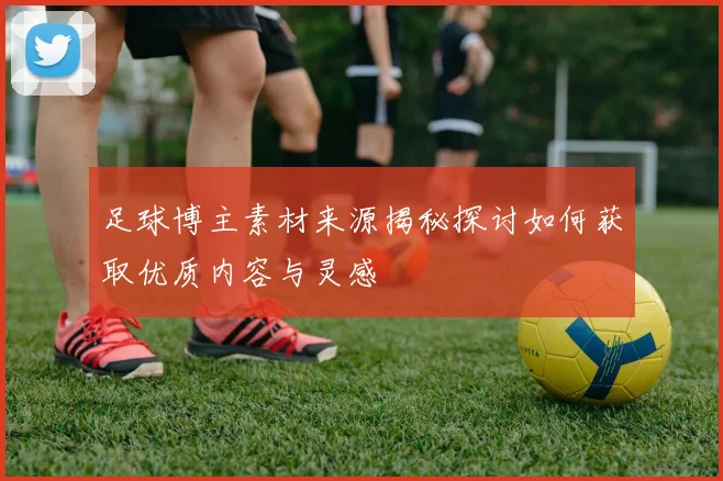 足球博主素材来源揭秘探讨如何获取优质内容与灵感