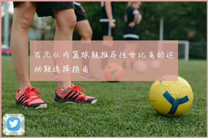百元以内篮球鞋推荐性价比高的运动鞋选择指南